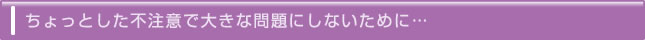 ちょっとした不注意で大きな問題にしないために…