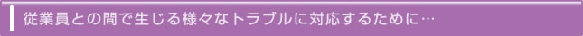 従業員との間で生じる様々なトラブルに対応するために…