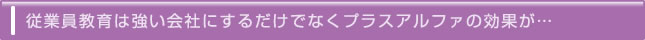 従業員教育は強い会社にするだけでなくプラスアルファの効果が…